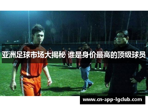亚洲足球市场大揭秘 谁是身价最高的顶级球员