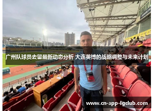 广州队球员去留最新动态分析 大连英博的战略调整与未来计划