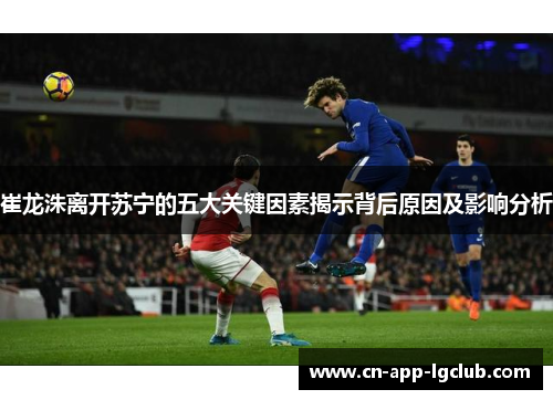 崔龙洙离开苏宁的五大关键因素揭示背后原因及影响分析