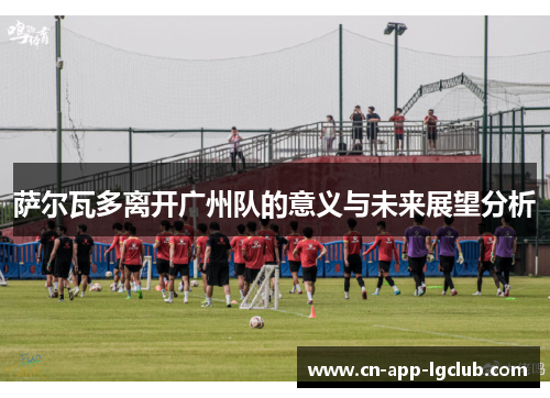 萨尔瓦多离开广州队的意义与未来展望分析