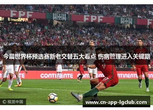 今晨世界杯预选赛新老交替五大看点 伤病管理进入关键期 今晨世界杯预选赛新老交替五大看点 伤病管理进入关键期