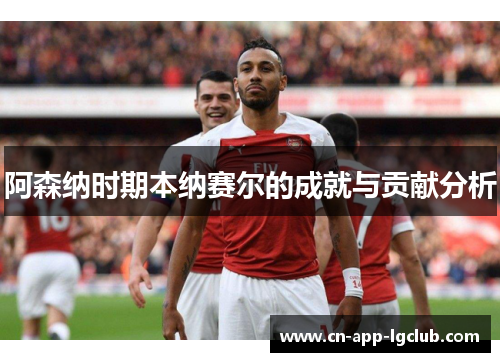 阿森纳时期本纳赛尔的成就与贡献分析 阿森纳时期本纳赛尔的成就与贡献分析