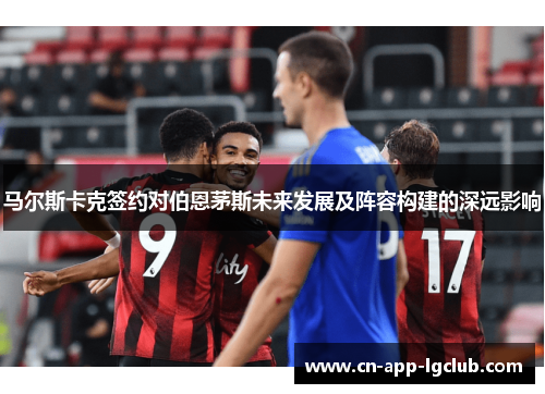 马尔斯卡克签约对伯恩茅斯未来发展及阵容构建的深远影响 马尔斯卡克签约对伯恩茅斯未来发展及阵容构建的深远影响
